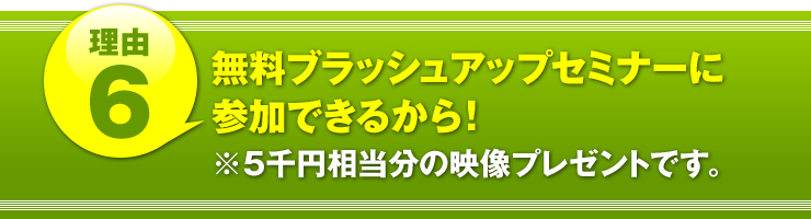 理由６：「無料ブラッシュアップセミナーに参加できるから！」（５千円相当分の映像プレゼントです。）