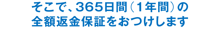 そこで、365日間（1年間）の全額返金保証をおつけします