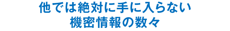 他では絶対に手に入らない機密情報の数々