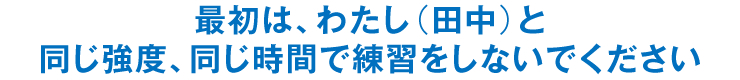 最初は、わたし（田中）と同じ強度、同じ時間で練習をしないでください